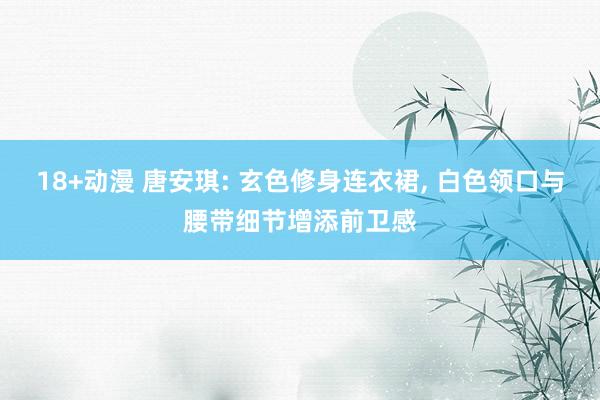 18+动漫 唐安琪: 玄色修身连衣裙， 白色领口与腰带细节增添前卫感