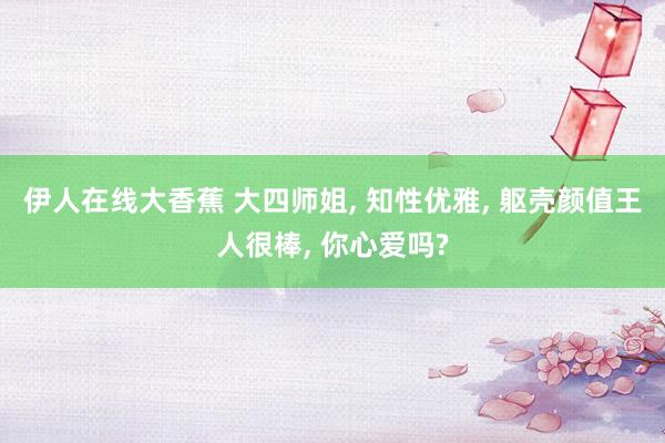 伊人在线大香蕉 大四师姐， 知性优雅， 躯壳颜值王人很棒， 你心爱吗?