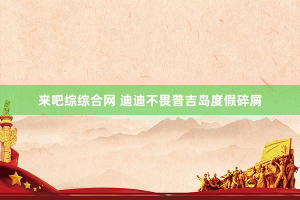 来吧综综合网 迪迪不畏普吉岛度假碎屑