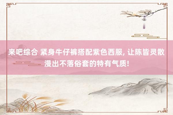 来吧综合 紧身牛仔裤搭配紫色西服， 让陈皆灵散漫出不落俗套的特有气质!