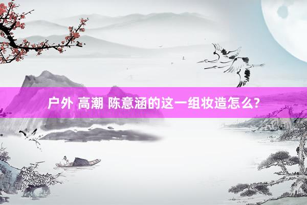 户外 高潮 陈意涵的这一组妆造怎么?