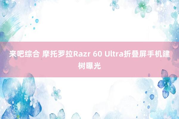 来吧综合 摩托罗拉Razr 60 Ultra折叠屏手机建树曝光