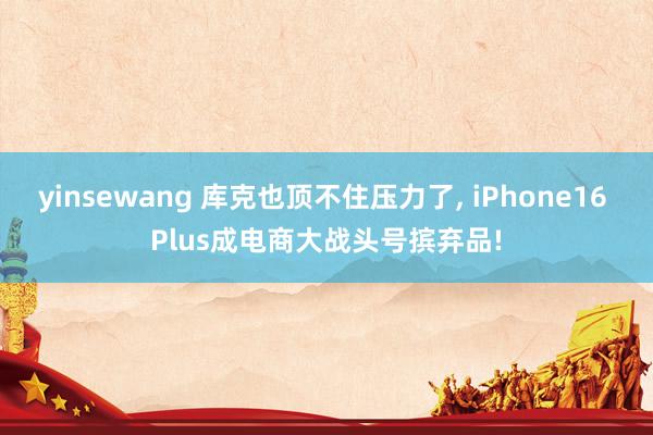 yinsewang 库克也顶不住压力了， iPhone16 Plus成电商大战头号摈弃品!