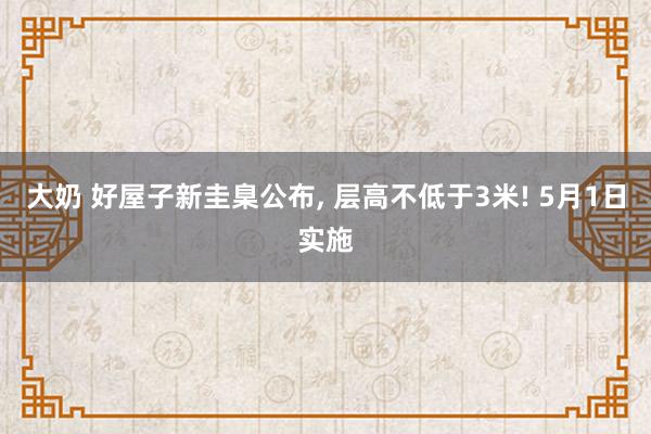 大奶 好屋子新圭臬公布， 层高不低于3米! 5月1日实施