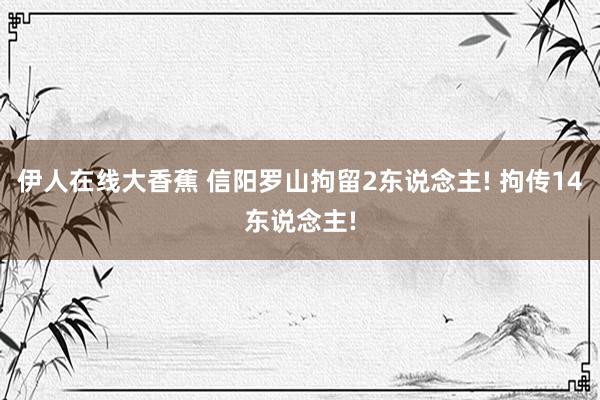 伊人在线大香蕉 信阳罗山拘留2东说念主! 拘传14东说念主!