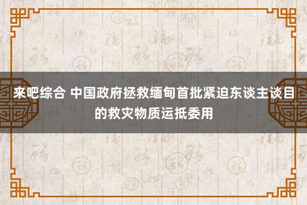 来吧综合 中国政府拯救缅甸首批紧迫东谈主谈目的救灾物质运抵委用