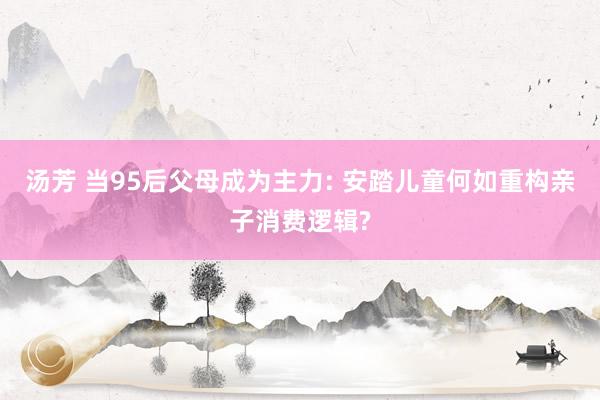 汤芳 当95后父母成为主力: 安踏儿童何如重构亲子消费逻辑?