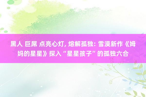 黑人 巨屌 点亮心灯， 熔解孤独: 雪漠新作《姆妈的星星》探入“星星孩子”的孤独六合
