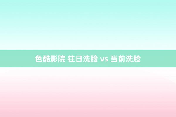 色酷影院 往日洗脸 vs 当前洗脸