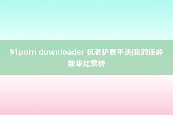 91porn downloader 抗老护肤平淡|我的逆龄精华红黑榜