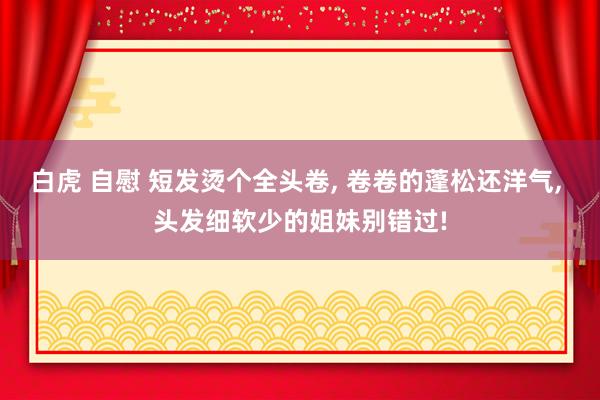 白虎 自慰 短发烫个全头卷， 卷卷的蓬松还洋气， 头发细软少的姐妹别错过!