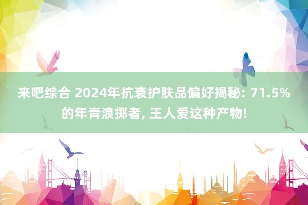 来吧综合 2024年抗衰护肤品偏好揭秘: 71.5%的年青浪掷者， 王人爱这种产物!