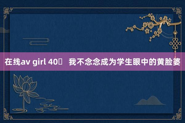 在线av girl 40➕ 我不念念成为学生眼中的黄脸婆