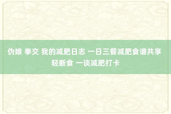 伪娘 拳交 我的减肥日志 一日三餐减肥食谱共享 轻断食 一谈减肥打卡