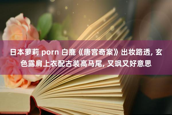 日本萝莉 porn 白鹿《唐宫奇案》出妆路透， 玄色露肩上衣配古装高马尾， 又飒又好意思
