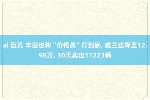 ai 巨乳 丰田也将“价钱战”打到底， 威兰达降至12.98万， 30天卖出11223辆