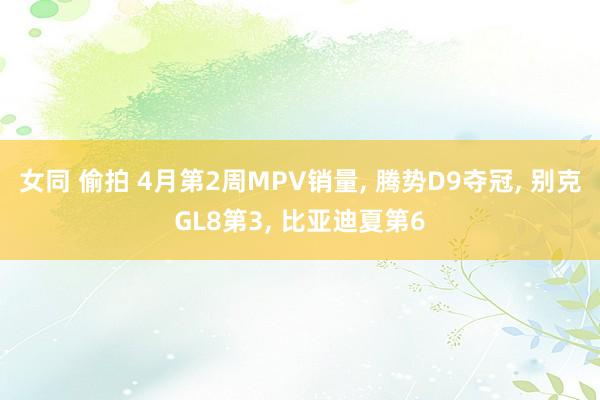 女同 偷拍 4月第2周MPV销量， 腾势D9夺冠， 别克GL8第3， 比亚迪夏第6