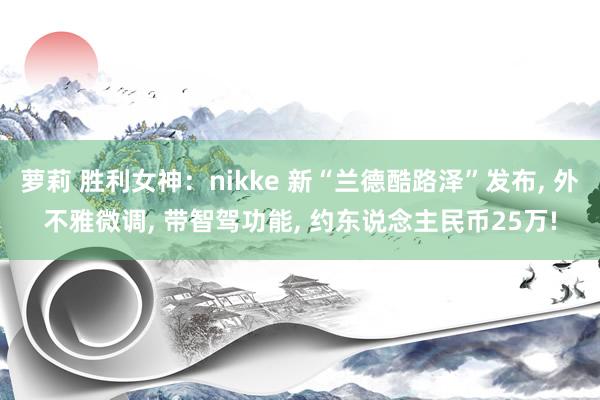 萝莉 胜利女神：nikke 新“兰德酷路泽”发布， 外不雅微调， 带智驾功能， 约东说念主民币25万!