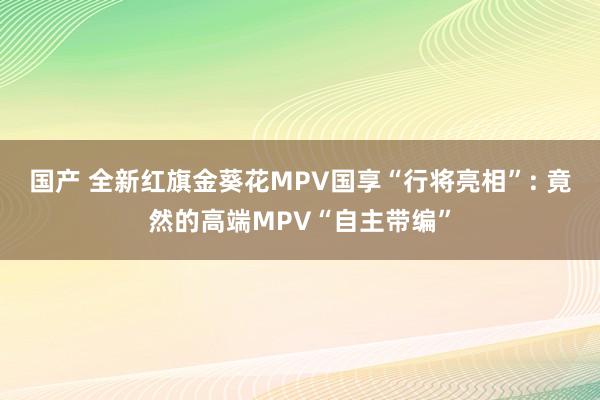 国产 全新红旗金葵花MPV国享“行将亮相”: 竟然的高端MPV“自主带编”