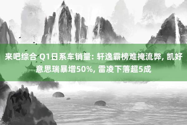 来吧综合 Q1日系车销量: 轩逸霸榜难掩流弊， 凯好意思瑞暴增50%， 雷凌下落超5成