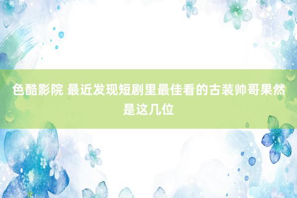 色酷影院 最近发现短剧里最佳看的古装帅哥果然是这几位