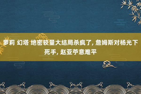 萝莉 幻塔 绝密较量大结局杀疯了， 詹姆斯对杨光下死手， 赵亚苧意难平