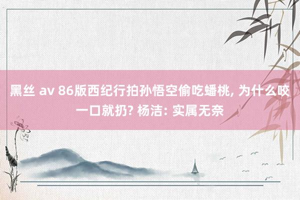 黑丝 av 86版西纪行拍孙悟空偷吃蟠桃， 为什么咬一口就扔? 杨洁: 实属无奈