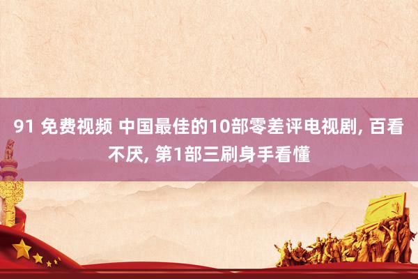 91 免费视频 中国最佳的10部零差评电视剧， 百看不厌， 第1部三刷身手看懂