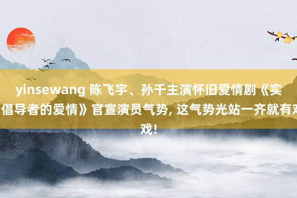 yinsewang 陈飞宇、孙千主演怀旧爱情剧《实用倡导者的爱情》官宣演员气势， 这气势光站一齐就有戏!