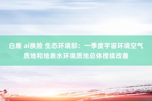 白鹿 ai换脸 生态环境部：一季度宇宙环境空气质地和地表水环境质地总体捏续改善