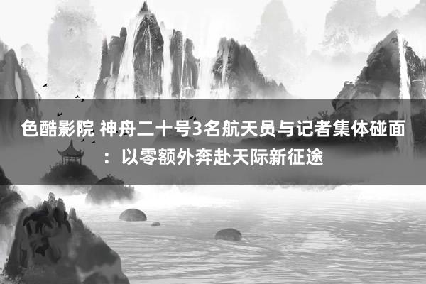 色酷影院 神舟二十号3名航天员与记者集体碰面：以零额外奔赴天际新征途