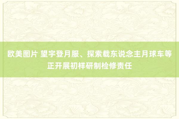 欧美图片 望宇登月服、探索载东说念主月球车等正开展初样研制检修责任