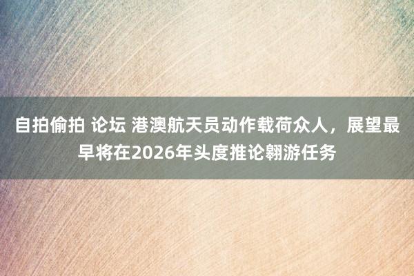 自拍偷拍 论坛 港澳航天员动作载荷众人，展望最早将在2026年头度推论翱游任务