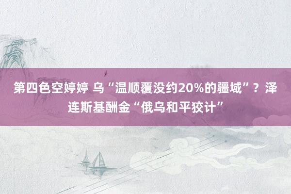 第四色空婷婷 乌“温顺覆没约20%的疆域”？泽连斯基酬金“俄乌和平狡计”