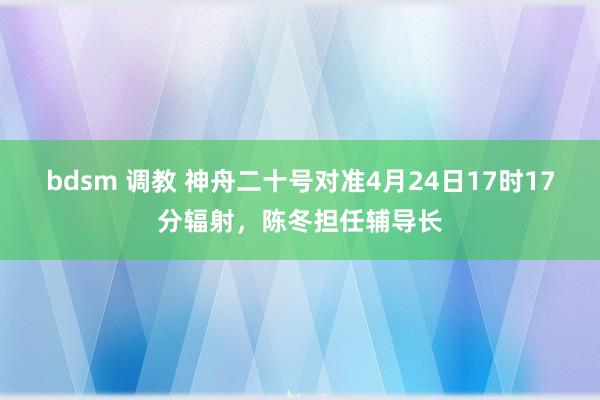 bdsm 调教 神舟二十号对准4月24日17时17分辐射，陈冬担任辅导长