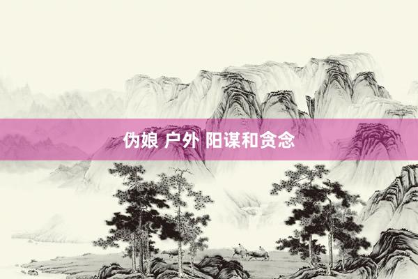 伪娘 户外 阳谋和贪念