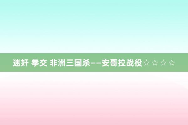 迷奸 拳交 非洲三国杀——安哥拉战役☆☆☆☆