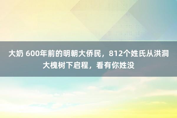 大奶 600年前的明朝大侨民，812个姓氏从洪洞大槐树下启程，看有你姓没