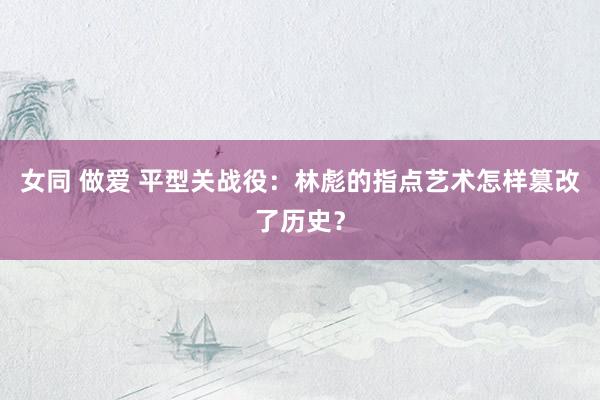 女同 做爱 平型关战役：林彪的指点艺术怎样篡改了历史？