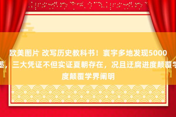欧美图片 改写历史教科书！寰宇多地发现5000年前笔墨，三大凭证不但实证夏朝存在，况且迂腐进度颠覆学界阐明