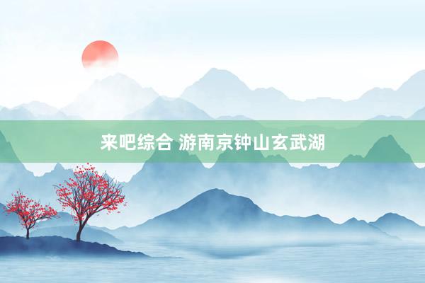 来吧综合 游南京钟山玄武湖