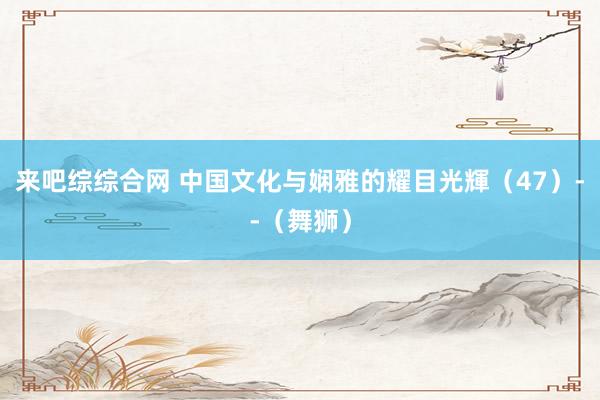 来吧综综合网 中国文化与娴雅的耀目光輝（47）--（舞狮）