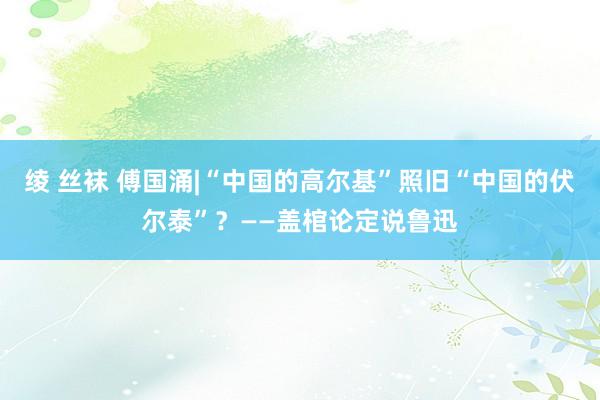 绫 丝袜 傅国涌|“中国的高尔基”照旧“中国的伏尔泰”？——盖棺论定说鲁迅