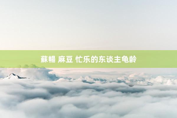蘇暢 麻豆 忙乐的东谈主龟龄