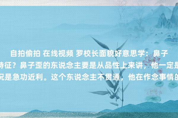 自拍偷拍 在线视频 罗校长面貌好意思学：鼻子歪的东说念主皆有什么特征？鼻子歪的东说念主要是从品性上来讲，他一定是个可爱急中生智，何况是急功近利。这个东说念主不贯通，他在作念事情的时辰不是那种坦直快荡的，你会发现鼻梁有点歪，鼻梁有点拐，这种...