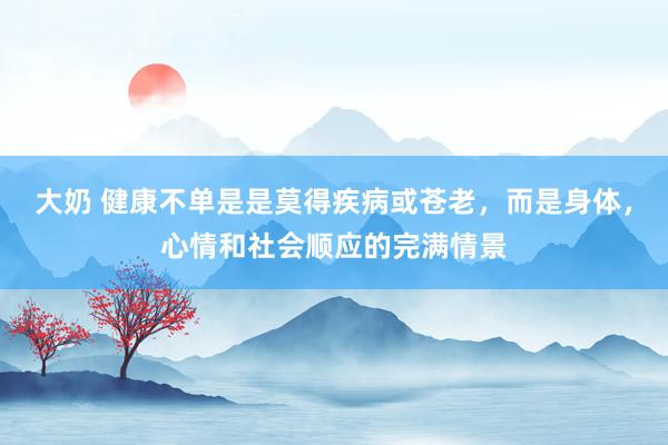 大奶 健康不单是是莫得疾病或苍老，而是身体，心情和社会顺应的完满情景