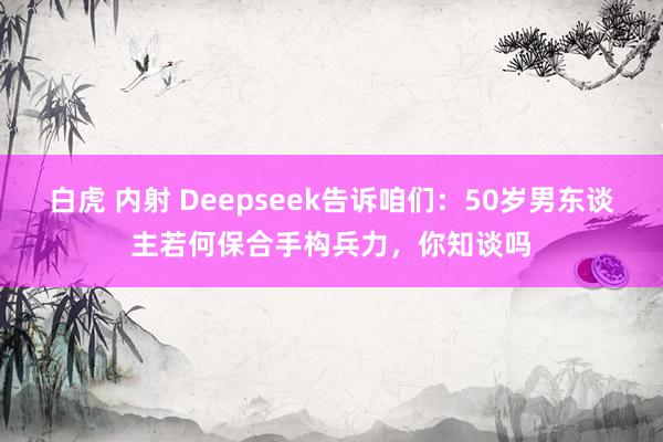 白虎 内射 Deepseek告诉咱们：50岁男东谈主若何保合手构兵力，你知谈吗