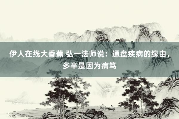 伊人在线大香蕉 弘一法师说：通盘疾病的缘由，多半是因为病笃