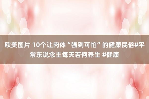 欧美图片 10个让肉体“强到可怕”的健康民俗#平常东说念主每天若何养生 #健康