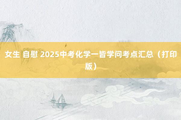 女生 自慰 2025中考化学一皆学问考点汇总（打印版）